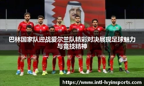巴林国家队迎战爱尔兰队精彩对决展现足球魅力与竞技精神